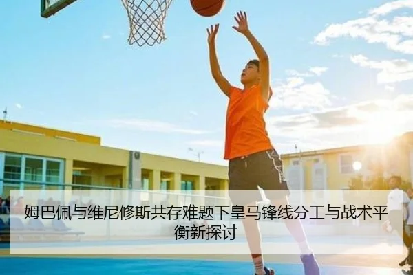 姆巴佩与维尼修斯共存难题下皇马锋线分工与战术平衡新探讨