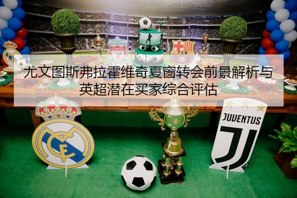 尤文图斯弗拉霍维奇夏窗转会前景解析与英超潜在买家综合评估