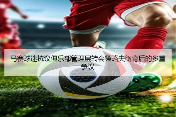 马赛球迷抗议俱乐部管理层转会策略失衡背后的多重争议