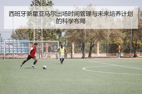 西班牙新星亚马尔出场时间管理与未来培养计划的科学布局