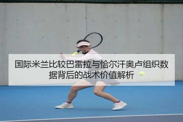 国际米兰比较巴雷拉与恰尔汗奥卢组织数据背后的战术价值解析
