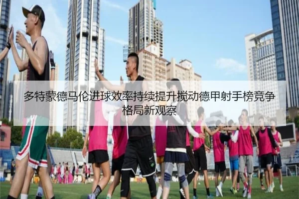 多特蒙德马伦进球效率持续提升搅动德甲射手榜竞争格局新观察