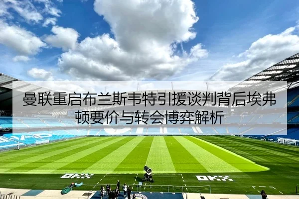 曼联重启布兰斯韦特引援谈判背后埃弗顿要价与转会博弈解析
